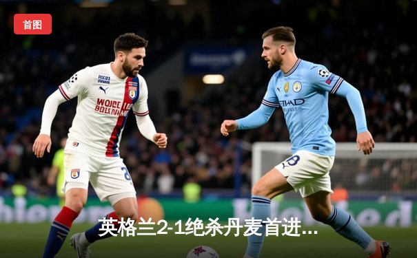 英格兰2-1绝杀丹麦首进决赛 凯恩加时点射定乾坤