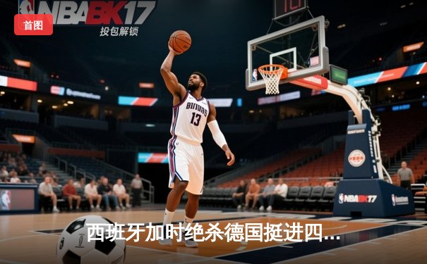 西班牙加时绝杀德国挺进四强，18岁亚马尔创纪录进球载入史册