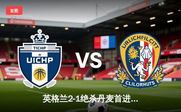 英格兰2-1绝杀丹麦首进决赛，凯恩加时点射制胜，三狮军团温布利狂欢夜创历史