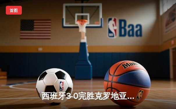 西班牙3-0完胜克罗地亚，青春风暴席卷欧洲杯揭幕战