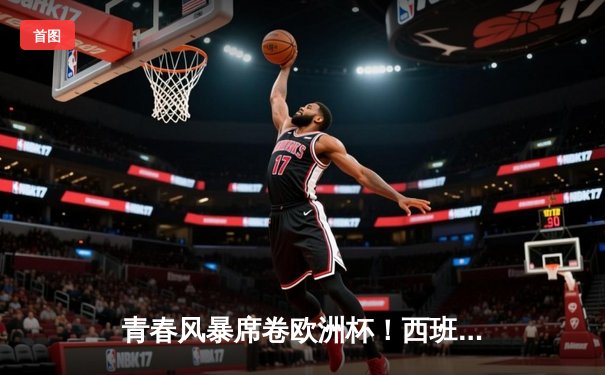 青春风暴席卷欧洲杯！西班牙加时鏖战3-2力克德国，挺进四强