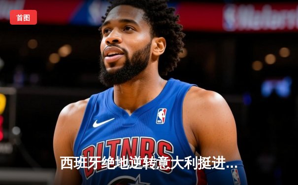 西班牙绝地逆转意大利挺进四强，欧洲杯官方直营官网见证经典对决