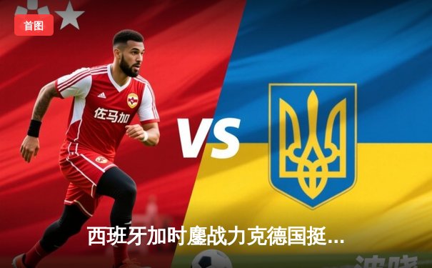 西班牙加时鏖战力克德国挺进四强，青春风暴与钢铁意志的史诗对决