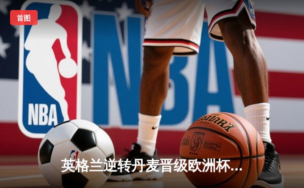 英格兰逆转丹麦晋级欧洲杯决赛，凯恩加时点射定乾坤