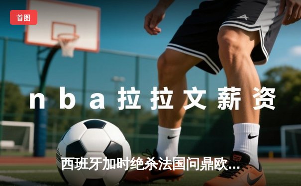 西班牙加时绝杀法国问鼎欧洲杯，亚马尔创最年轻进球纪录