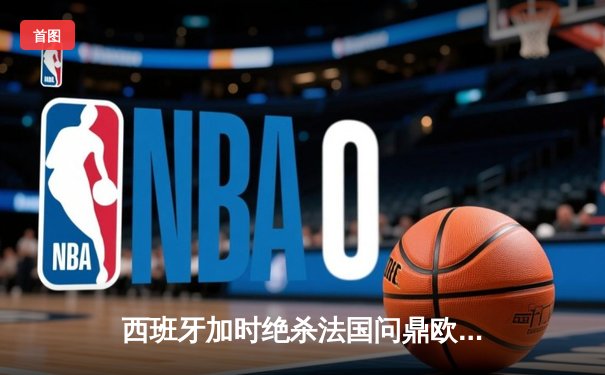 西班牙加时绝杀法国问鼎欧洲杯，亚马尔创最年轻进球纪录