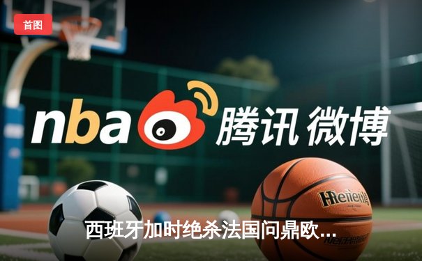 西班牙加时绝杀法国问鼎欧洲杯，亚马尔创最年轻进球纪录